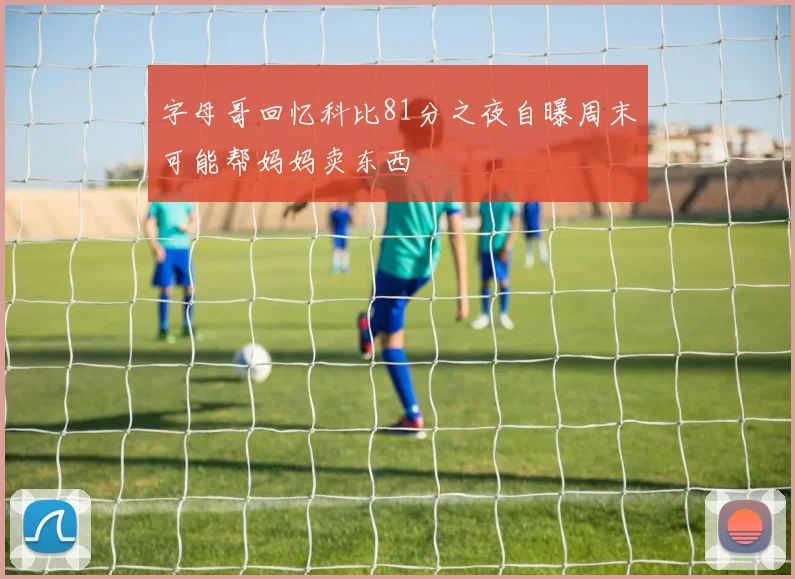字母哥回忆科比81分之夜自曝周末可能帮妈妈卖东西