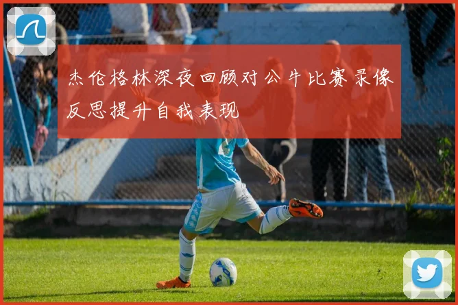 杰伦格林深夜回顾对公牛比赛录像反思提升自我表现