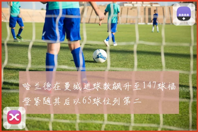 哈兰德在曼城进球数飙升至147球福登紧随其后以65球位列第二