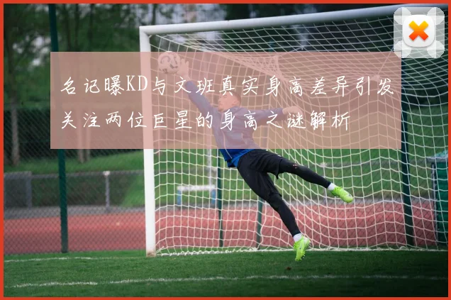 名记曝KD与文班真实身高差异引发关注两位巨星的身高之谜解析