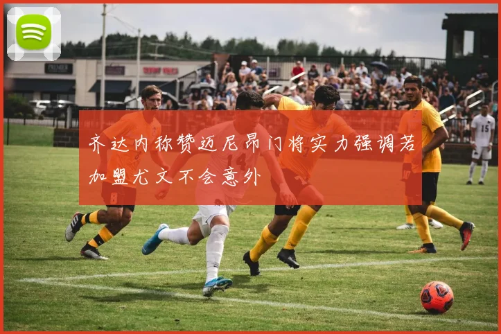 齐达内称赞迈尼昂门将实力强调若加盟尤文不会意外