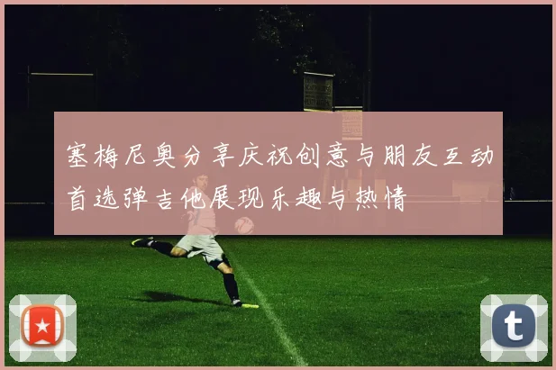 塞梅尼奥分享庆祝创意与朋友互动首选弹吉他展现乐趣与热情
