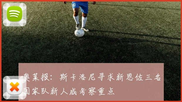 奥莱报：斯卡洛尼寻求新恩佐三名国家队新人成考察重点