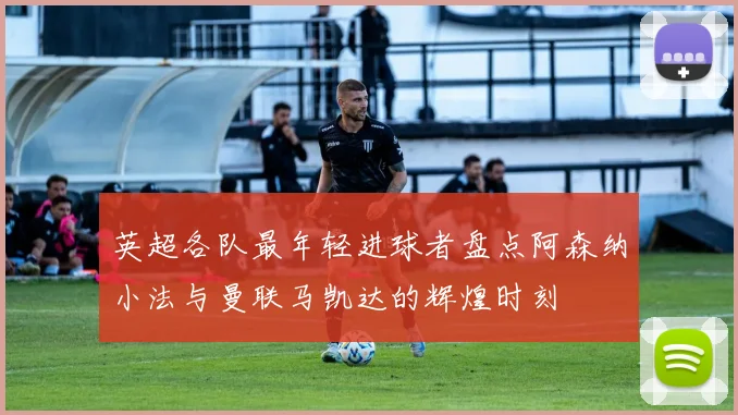 英超各队最年轻进球者盘点阿森纳小法与曼联马凯达的辉煌时刻