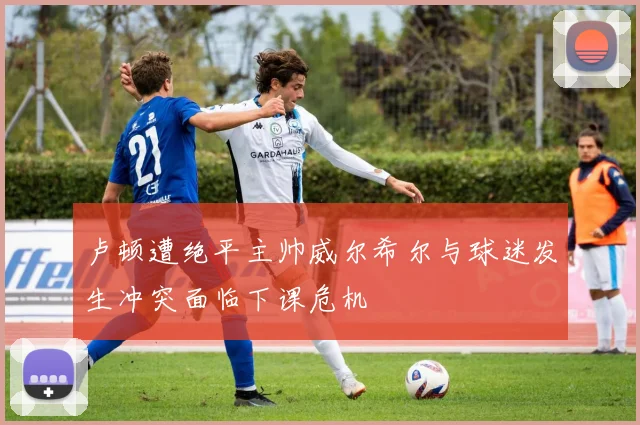 卢顿遭绝平主帅威尔希尔与球迷发生冲突面临下课危机