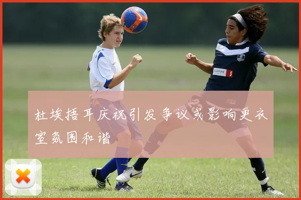 杜埃捂耳庆祝引发争议或影响更衣室氛围和谐