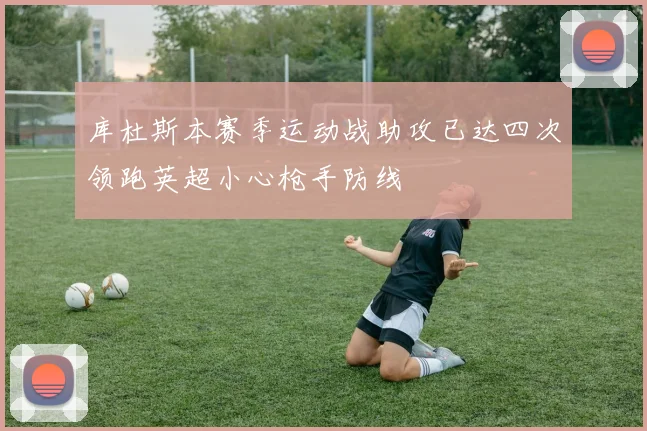 库杜斯本赛季运动战助攻已达四次领跑英超小心枪手防线