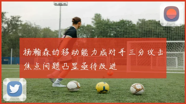 杨瀚森的移动能力成对手三分攻击焦点问题凸显亟待改进