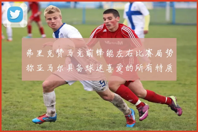 弗里克赞马竞前锋能左右比赛局势称亚马尔具备球迷喜爱的所有特质