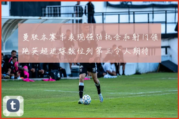 曼联本赛季表现强劲机会和射门领跑英超进球数位列第三令人期待