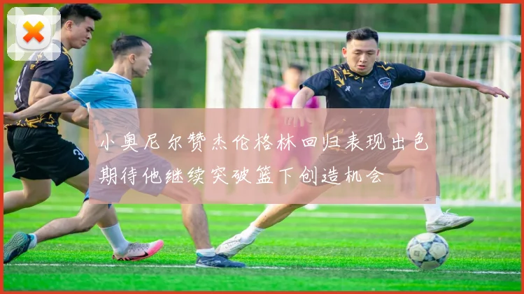 小奥尼尔赞杰伦格林回归表现出色期待他继续突破篮下创造机会