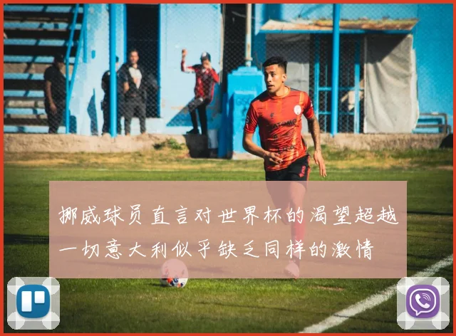 挪威球员直言对世界杯的渴望超越一切意大利似乎缺乏同样的激情