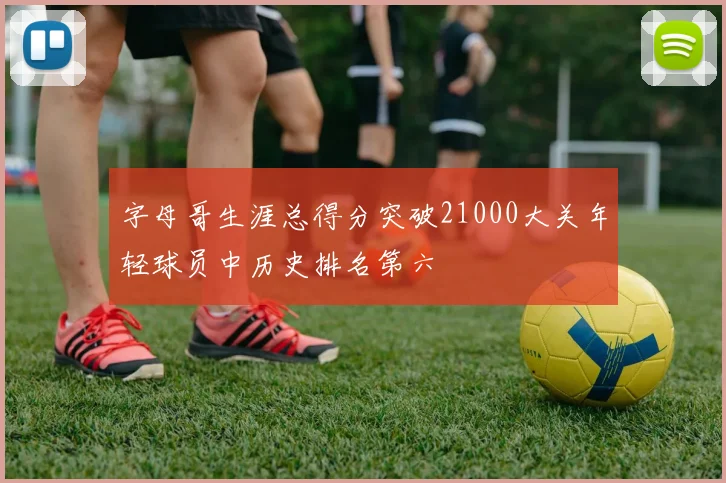 字母哥生涯总得分突破21000大关年轻球员中历史排名第六