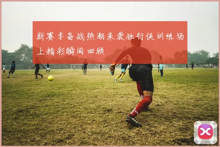 新赛季备战热潮来袭独行侠训练场上精彩瞬间回顾