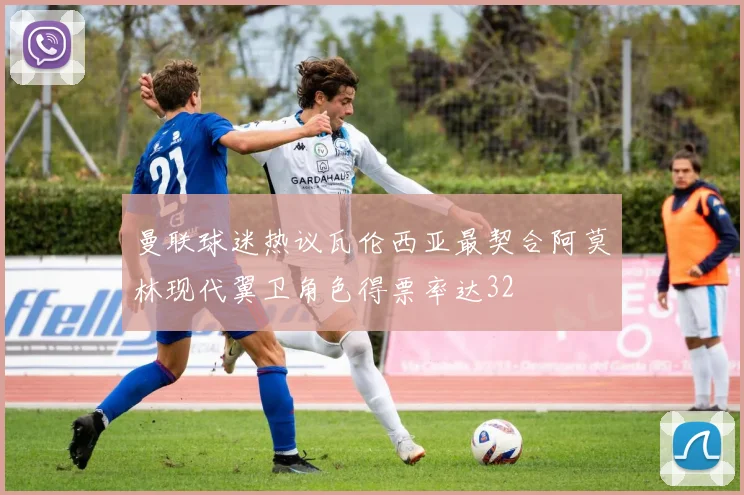 曼联球迷热议瓦伦西亚最契合阿莫林现代翼卫角色得票率达32