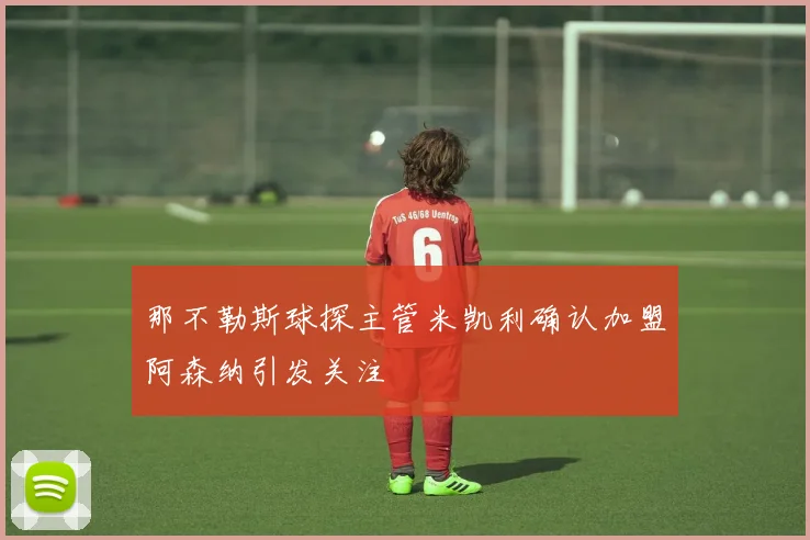 那不勒斯球探主管米凯利确认加盟阿森纳引发关注