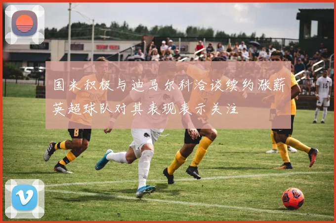 国米积极与迪马尔科洽谈续约涨薪英超球队对其表现表示关注