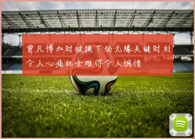 曾凡博加时被换下场无缘关键时刻令人心痛机会难得令人惋惜