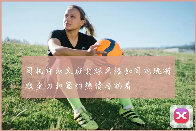 司机评论文班打球风格如同电玩游戏全力扣篮的热情与执着
