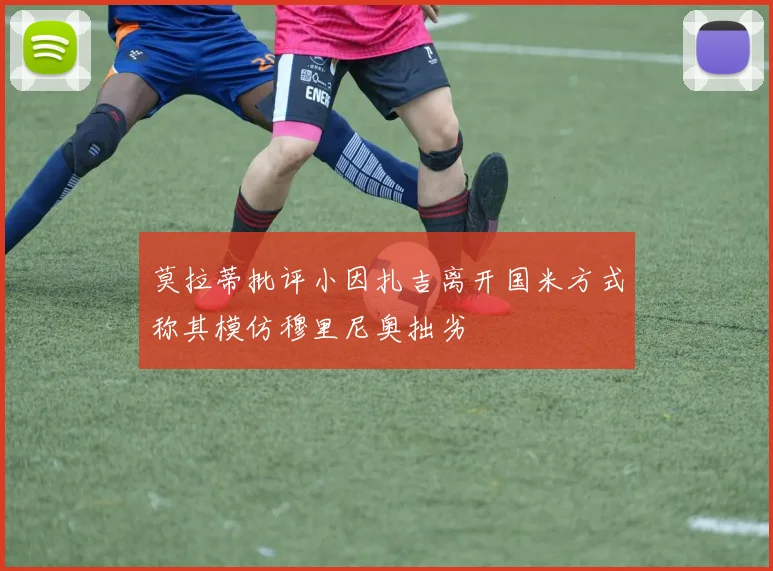 莫拉蒂批评小因扎吉离开国米方式称其模仿穆里尼奥拙劣