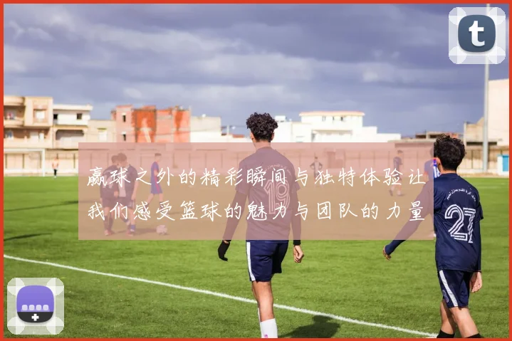 赢球之外的精彩瞬间与独特体验让我们感受篮球的魅力与团队的力量