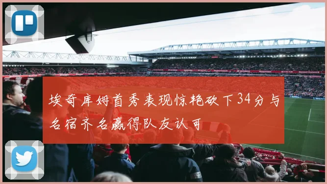 埃奇库姆首秀表现惊艳砍下34分与名宿齐名赢得队友认可