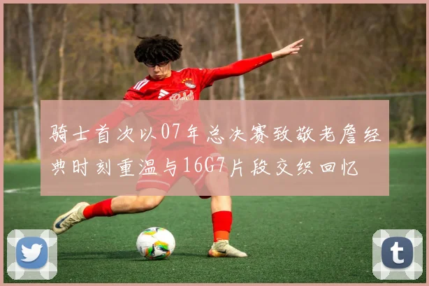 骑士首次以07年总决赛致敬老詹经典时刻重温与16G7片段交织回忆