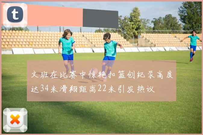 文班在比赛中惊艳扣篮创纪录高度达34米滑翔距离22米引发热议